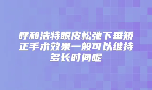 呼和浩特眼皮松弛下垂矫正手术效果一般可以维持多长时间呢