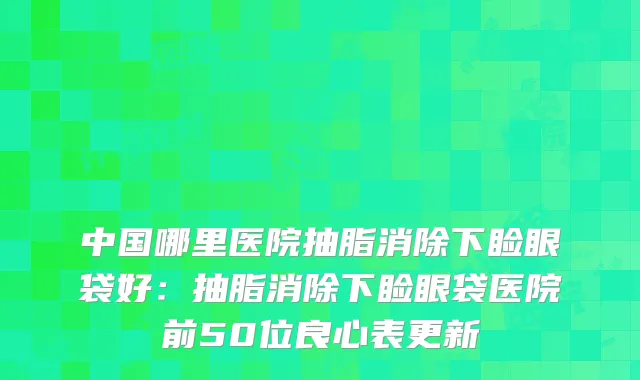 中国哪里医院抽脂消除下睑眼袋好:抽脂消除下睑眼袋医院前50位良心表更新