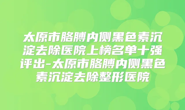 太原市胳膊内侧黑色素沉淀去除医院上榜名单十强评出-太原市胳膊内侧黑色素沉淀去除整形医院