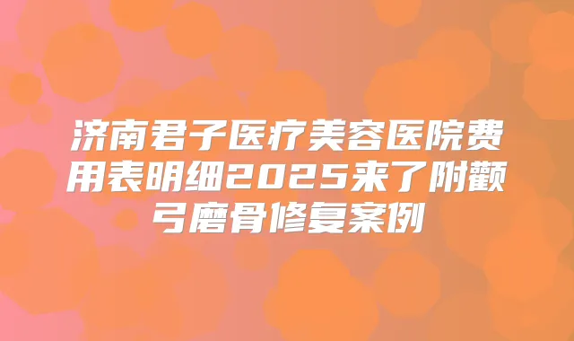 济南君子医疗美容医院费用表明细2025来了附颧弓磨骨修复案例