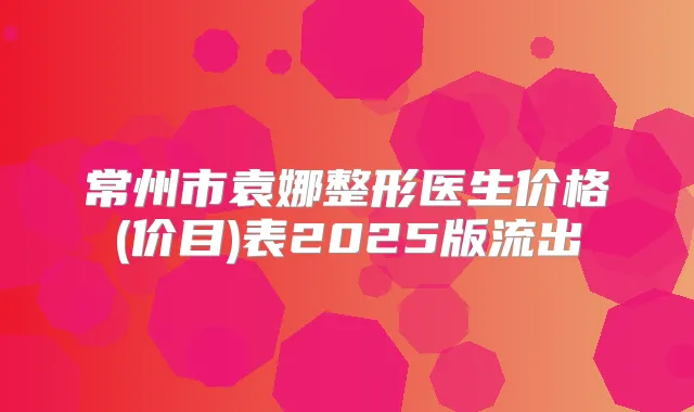 常州市袁娜整形医生价格(价目)表2025版流出