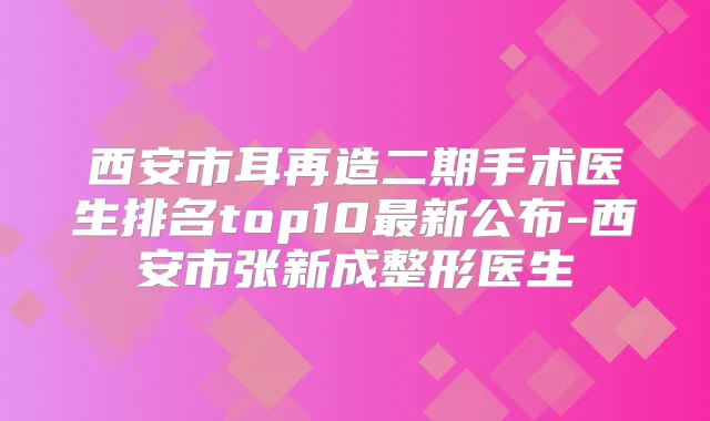 西安市耳再造二期手术医生排名top10新公布-西安市张新成整形医生