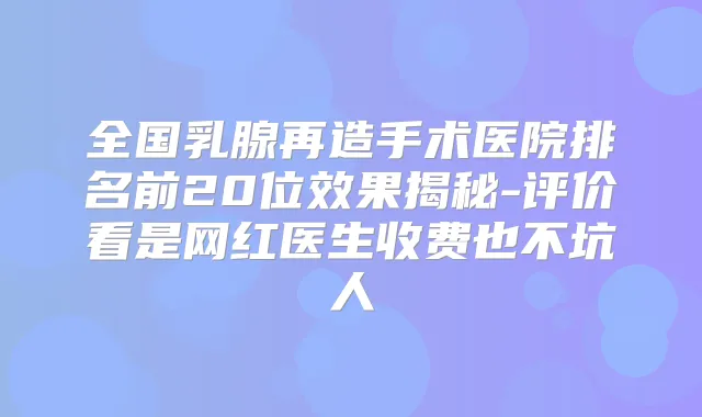 全国乳腺再造手术医院排名前20位效果揭秘-评价看是网红医生收费也不坑人