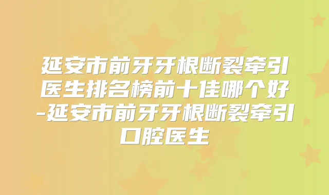 延安市前牙牙根断裂牵引医生排名榜前十佳哪个好-延安市前牙牙根断裂牵引口腔医生