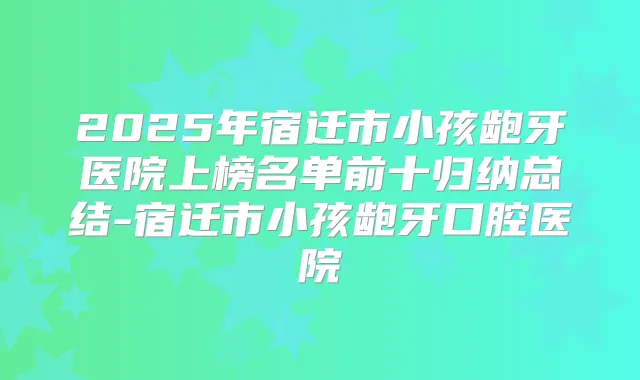2025年宿迁市小孩龅牙医院上榜名单前十归纳总结-宿迁市小孩龅牙口腔医院