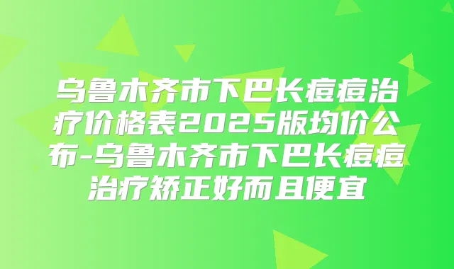 乌鲁木齐市下巴长痘痘价格表2025版均价公布-乌鲁木齐市下巴长痘痘矫正好而且便宜