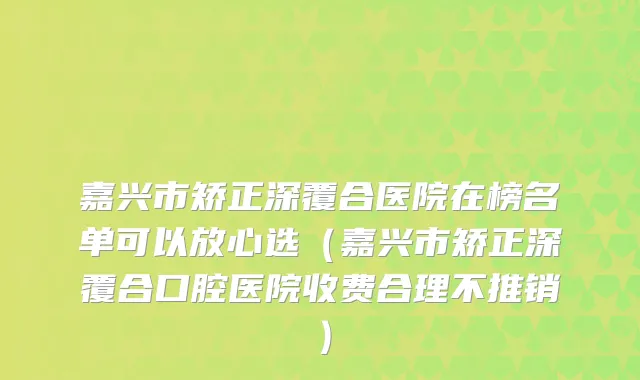 嘉兴市矫正深覆合医院在榜名单可以放心选(嘉兴市矫正深覆合口腔医院收费合理不推销)