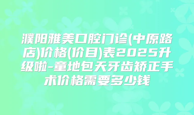 濮阳雅美口腔门诊(中原路店)价格(价目)表2025升级啦-童地包天牙齿矫正手术价格需要多少钱