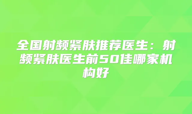 全国射频紧肤推荐医生：射频紧肤医生前50佳哪家机构好