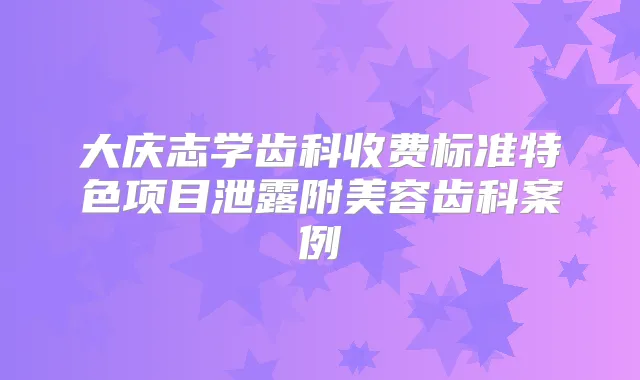 大庆志学齿科收费标准特色项目泄露附美容齿科案例