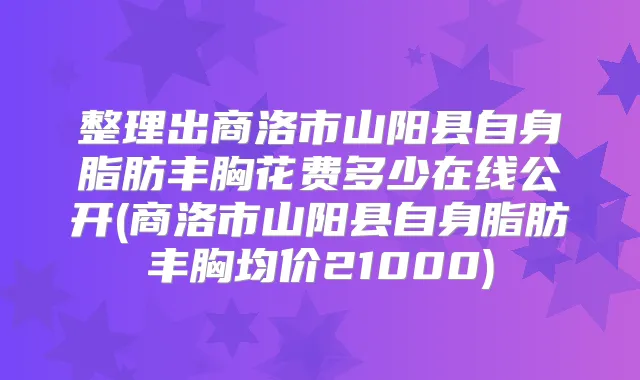 整理出商洛市山阳县自身脂肪丰胸花费多少在线公开(商洛市山阳县自身脂肪丰胸均价21000)
