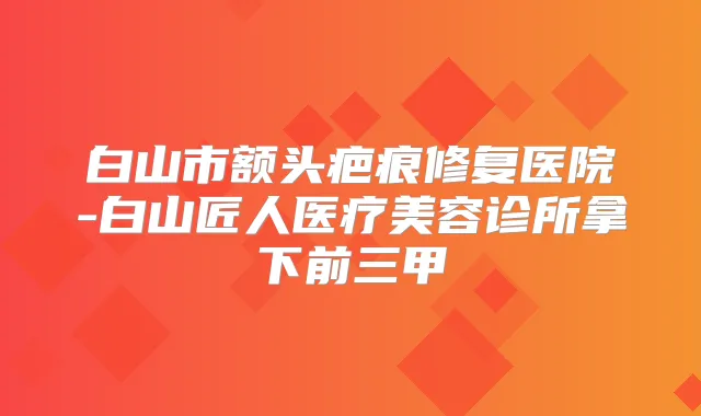 白山市额头疤痕修复医院-白山匠人医疗美容诊所拿下前三甲