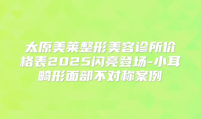 太原美莱整形美容诊所价格表2025闪亮登场-小耳畸形面部不对称案例
