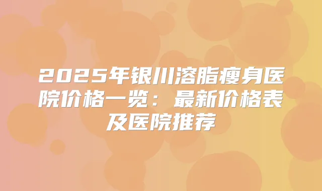 2025年银川溶脂瘦身医院价格一览:新价格表及医院推荐