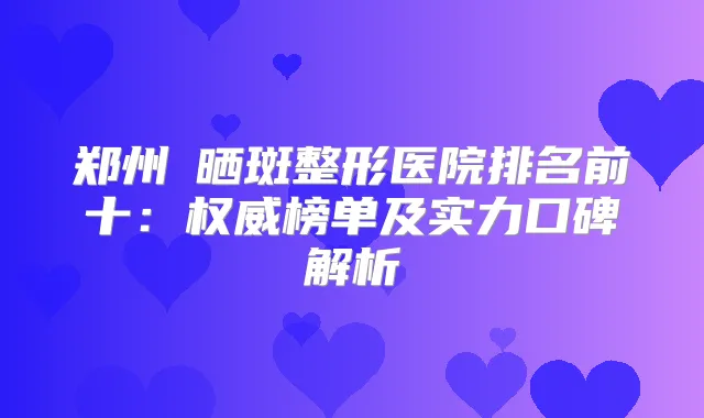 郑州袪晒斑整形医院排名前十:榜单及实力口碑解析