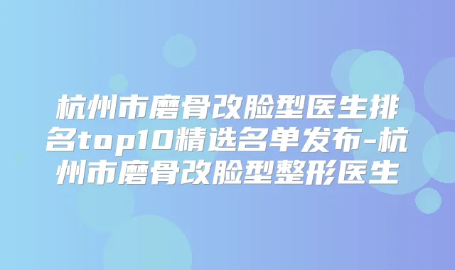 杭州市磨骨改脸型医生排名top10精选名单发布-杭州市磨骨改脸型整形医生