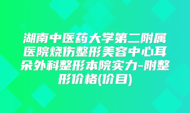 湖南中医药大学第二附属医院烧伤整形美容中心耳朵外科整形本院实力-附整形价格(价目)