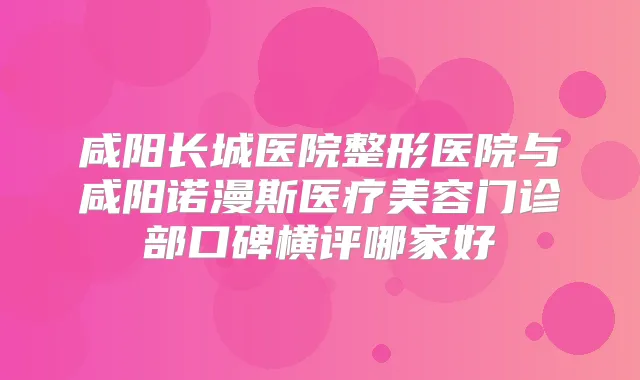 咸阳长城医院整形医院与咸阳诺漫斯医疗美容门诊部口碑横评哪家好