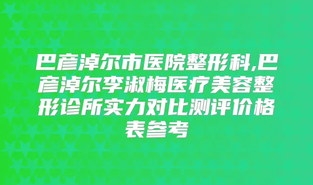 巴彦淖尔市医院整形科,巴彦淖尔李淑梅医疗美容整形诊所实力对比测评价格表参考