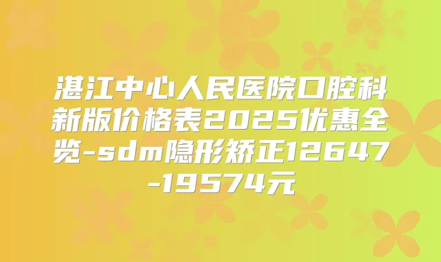 湛江中心人民医院口腔科新版价格表2025优惠全览-sdm隐形矫正12647-19574元