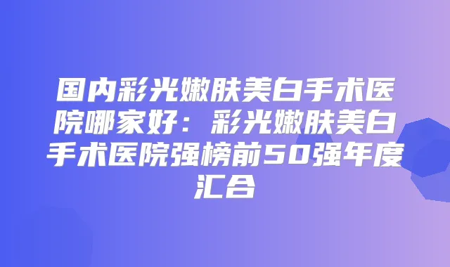 国内彩光嫩肤美白手术医院哪家好：彩光嫩肤美白手术医院强榜前50强年度汇合