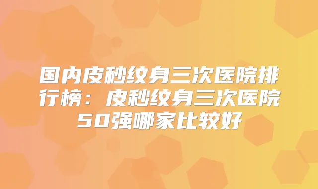 国内皮秒纹身三次医院排行榜：皮秒纹身三次医院50强哪家比较好