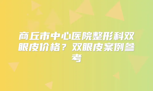 商丘市中心医院整形科双眼皮价格？双眼皮案例参考