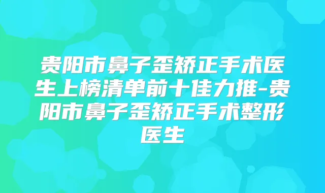 贵阳市鼻子歪矫正手术医生上榜清单前十佳力推-贵阳市鼻子歪矫正手术整形医生