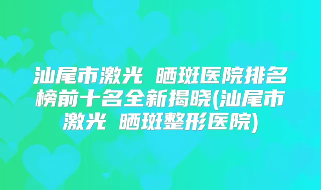 汕尾市激光袪晒斑医院排名榜前十名全新揭晓(汕尾市激光袪晒斑整形医院)