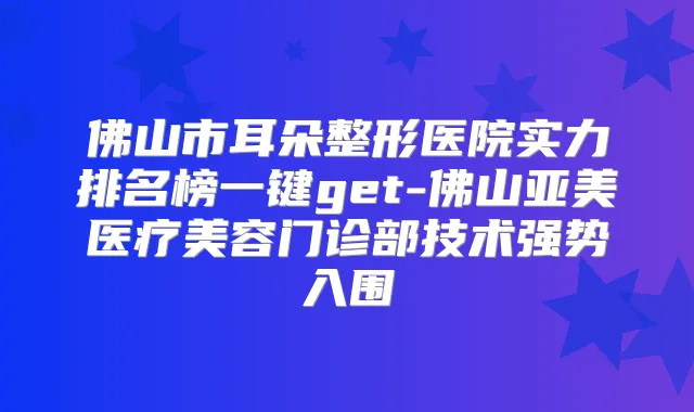 佛山市耳朵整形医院实力排名榜一键get-佛山亚美医疗美容门诊部技术强势入围