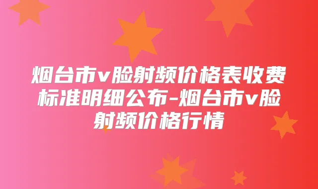 烟台市v脸射频价格表收费标准明细公布-烟台市v脸射频价格行情