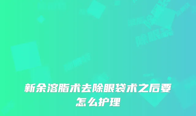 新余溶脂术去除眼袋术之后要怎么护理