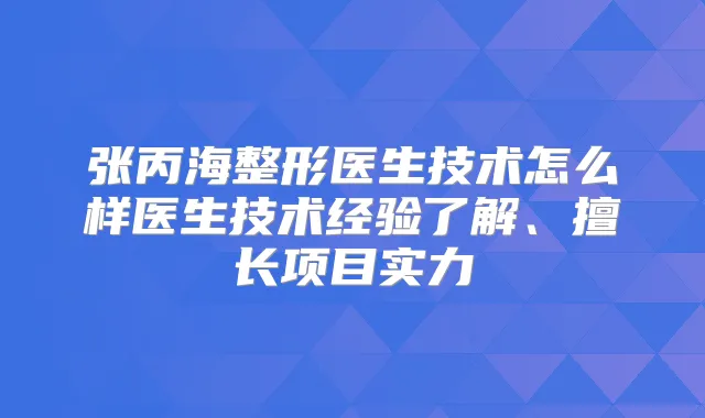 张丙海整形医生技术怎么样医生技术经验了解、擅长项目实力