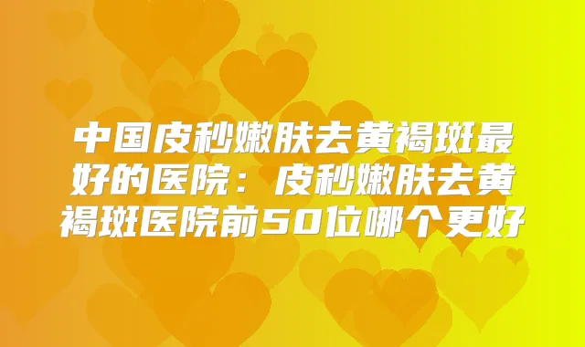 中国皮秒嫩肤去黄褐斑好的医院:皮秒嫩肤去黄褐斑医院前50位哪个更好