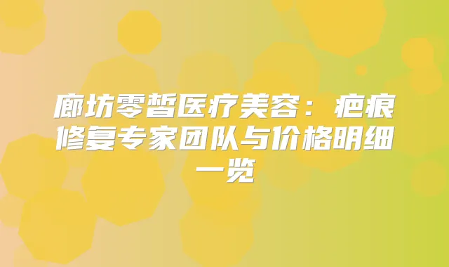 廊坊零皙医疗美容:疤痕修复专家团队与价格明细一览