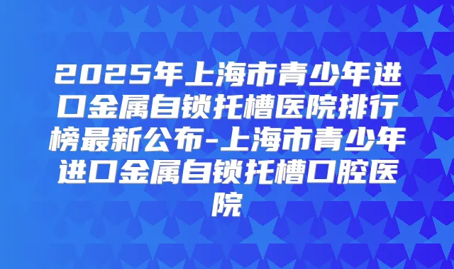 2025年上海市青少年进口金属自锁托槽医院排行榜新公布-上海市青少年进口金属自锁托槽口腔医院
