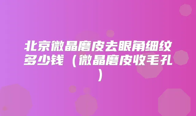 北京微晶磨皮去眼角细纹多少钱（微晶磨皮收毛孔）