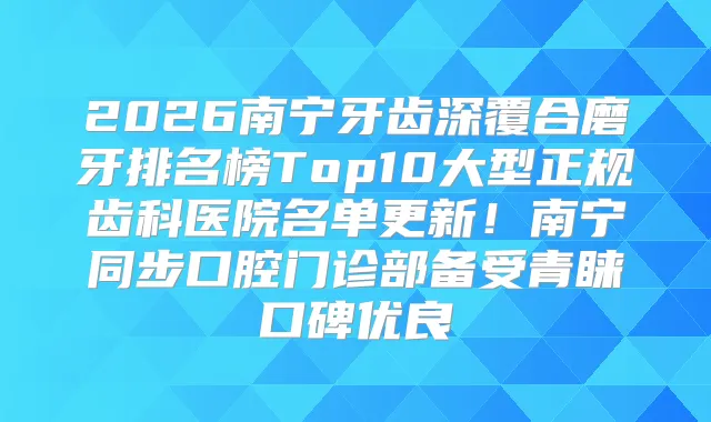 2026南宁牙齿深覆合磨牙排名榜Top10大型正规齿科医院名单更新！南宁同步口腔门诊部备受青睐口碑优良