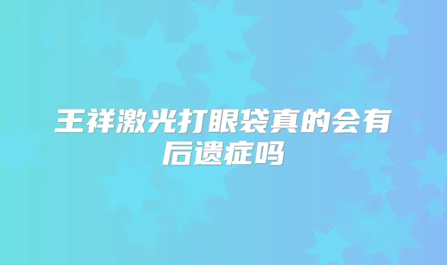 王祥激光打眼袋真的会有后遗症吗