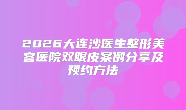 2026大连沙医生整形美容医院双眼皮案例分享及预约方法