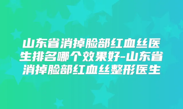 山东省消掉脸部红血丝医生排名哪个效果好-山东省消掉脸部红血丝整形医生