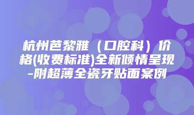 杭州芭黎雅（口腔科）价格(收费标准)全新倾情呈现-附超薄全瓷牙贴面案例