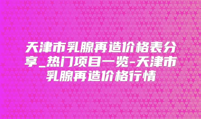 天津市乳腺再造价格表分享_热门项目一览-天津市乳腺再造价格行情