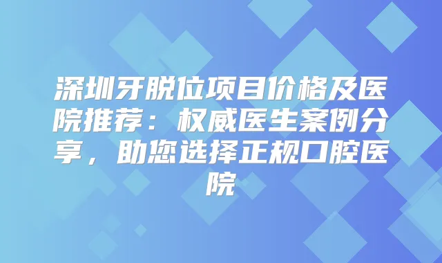 深圳牙脱位项目价格及医院推荐:医生案例分享,助您选择正规口腔医院