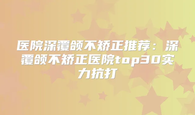 医院深覆颌不矫正推荐：深覆颌不矫正医院top30实力抗打