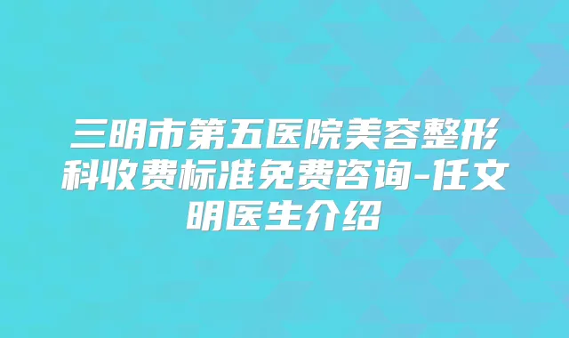 三明市第五医院美容整形科收费标准免费咨询-任文明医生介绍