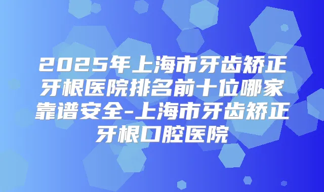 2025年上海市牙齿矫正牙根医院排名前十位哪家靠谱安全-上海市牙齿矫正牙根口腔医院