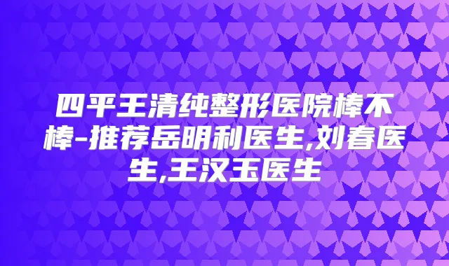 四平王清纯整形医院棒不棒-推荐岳明利医生,刘春医生,王汉玉医生