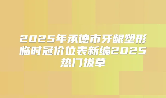 2025年承德市牙龈塑形临时冠价位表新编2025热门拔草
