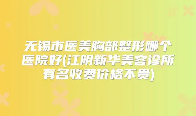 无锡市医美胸部整形哪个医院好(江阴新华美容诊所有名收费价格不贵)